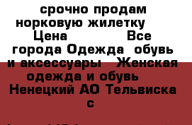 срочно продам норковую жилетку!!! › Цена ­ 13 000 - Все города Одежда, обувь и аксессуары » Женская одежда и обувь   . Ненецкий АО,Тельвиска с.